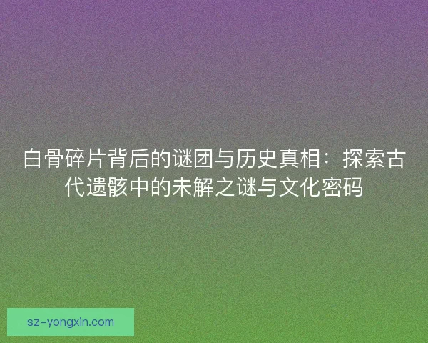 白骨碎片背后的谜团与历史真相：探索古代遗骸中的未解之谜与文化密码