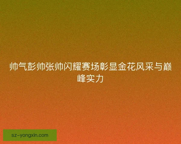 帅气彭帅张帅闪耀赛场彰显金花风采与巅峰实力