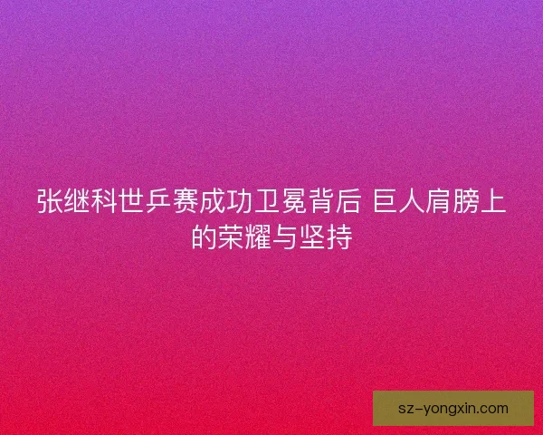 张继科世乒赛成功卫冕背后 巨人肩膀上的荣耀与坚持